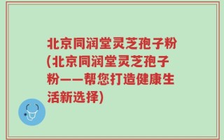 北京同润堂灵芝孢子粉(北京同润堂灵芝孢子粉——帮您打造健康生活新选择)
