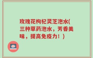 玫瑰花枸杞灵芝泡水(三种草药泡水，芳香美味，提高免疫力！)