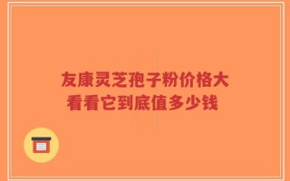 友康灵芝孢子粉价格大 看看它到底值多少钱