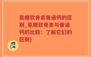 氨糖软骨素普通钙的区别_氨糖软骨素与普通钙的比较：了解它们的区别)