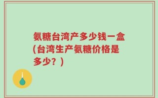 氨糖台湾产多少钱一盒(台湾生产氨糖价格是多少？)