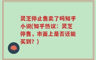 灵芝停止售卖了吗知乎小说(知乎热议：灵芝停售，市面上是否还能买到？)