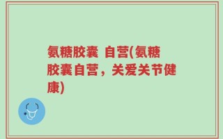 氨糖胶囊 自营(氨糖胶囊自营，关爱关节健康)