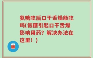 氨糖吃后口干舌燥能吃吗(氨糖引起口干舌燥影响用药？解决办法在这里！)