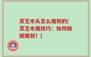 灵芝木头怎么雕刻的(灵芝木雕技巧：如何精细雕刻？)