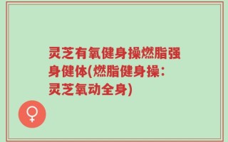 灵芝有氧健身操燃脂强身健体(燃脂健身操：灵芝氧动全身)