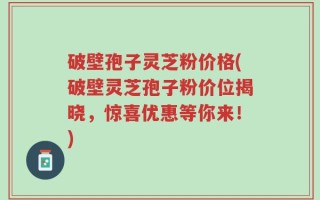 破壁孢子灵芝粉价格(破壁灵芝孢子粉价位揭晓，惊喜优惠等你来！)