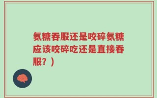 氨糖吞服还是咬碎氨糖应该咬碎吃还是直接吞服？)