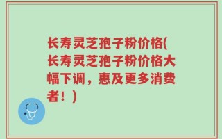长寿灵芝孢子粉价格(长寿灵芝孢子粉价格大幅下调，惠及更多消费者！)