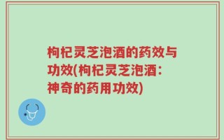 枸杞灵芝泡酒的药效与功效(枸杞灵芝泡酒：神奇的药用功效)