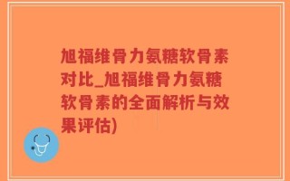 旭福维骨力氨糖软骨素对比_旭福维骨力氨糖软骨素的全面解析与效果评估)