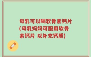母乳可以喝软骨素钙片(母乳妈妈可服用软骨素钙片 以补充钙质)