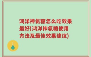 鸿洋神氨糖怎么吃效果最好(鸿洋神氨糖使用方法及最佳效果建议)
