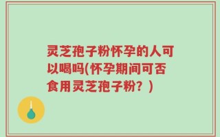灵芝孢子粉怀孕的人可以喝吗(怀孕期间可否食用灵芝孢子粉？)