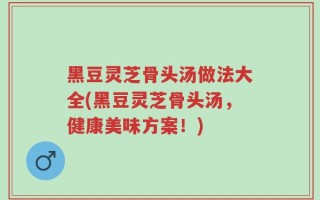 黑豆灵芝骨头汤做法大全(黑豆灵芝骨头汤，健康美味方案！)