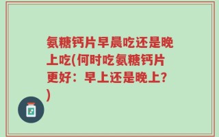 氨糖钙片早晨吃还是晚上吃(何时吃氨糖钙片更好：早上还是晚上？)