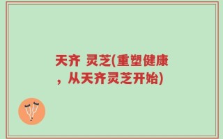 天齐 灵芝(重塑健康，从天齐灵芝开始)