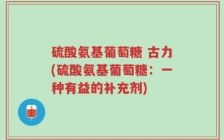 硫酸氨基葡萄糖 古力(硫酸氨基葡萄糖：一种有益的补充剂)