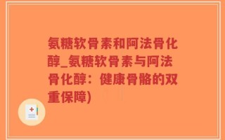 氨糖软骨素和阿法骨化醇_氨糖软骨素与阿法骨化醇：健康骨骼的双重保障)