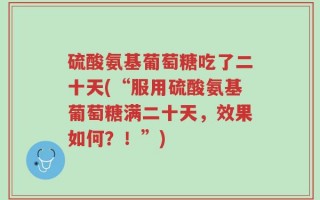 硫酸氨基葡萄糖吃了二十天(“服用硫酸氨基葡萄糖满二十天，效果如何？！”)