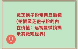 灵芝孢子粉专用显微镜(挖掘灵芝孢子粉的内在价值：远视显微镜揭示其微观世界)