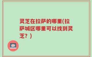 灵芝在拉萨的哪里(拉萨城区哪里可以找到灵芝？)