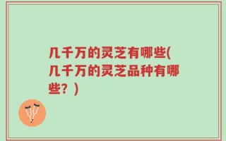 几千万的灵芝有哪些(几千万的灵芝品种有哪些？)
