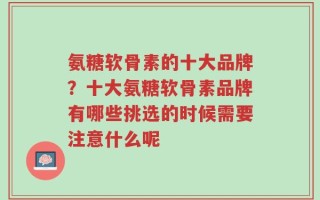 氨糖软骨素的十大品牌？十大氨糖软骨素品牌有哪些挑选的时候需要注意什么呢