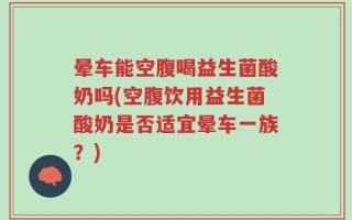 晕车能空腹喝益生菌酸奶吗(空腹饮用益生菌酸奶是否适宜晕车一族？)