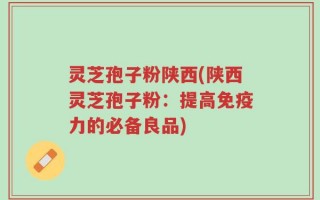 灵芝孢子粉陕西(陕西灵芝孢子粉：提高免疫力的必备良品)
