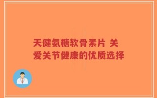 天健氨糖软骨素片 关爱关节健康的优质选择