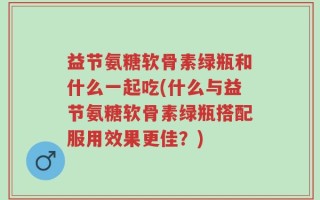 益节氨糖软骨素绿瓶和什么一起吃(什么与益节氨糖软骨素绿瓶搭配服用效果更佳？)