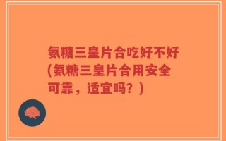 氨糖三皇片合吃好不好(氨糖三皇片合用安全可靠，适宜吗？)