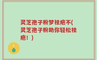 灵芝孢子粉梦祛疤不(灵芝孢子粉助你轻松祛疤！)