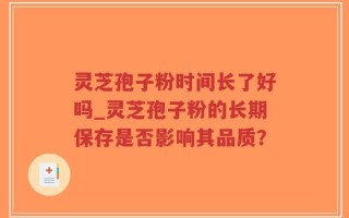 灵芝孢子粉时间长了好吗_灵芝孢子粉的长期保存是否影响其品质？