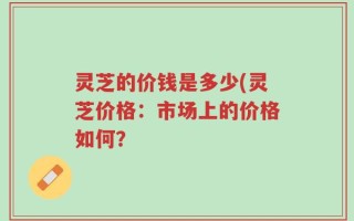 灵芝的价钱是多少(灵芝价格：市场上的价格如何？