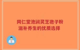 同仁堂池润灵芝孢子粉 滋补养生的优质选择