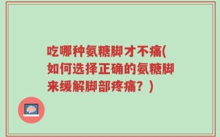 吃哪种氨糖脚才不痛(如何选择正确的氨糖脚来缓解脚部疼痛？)