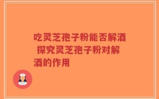 吃灵芝孢子粉能否解酒 探究灵芝孢子粉对解酒的作用