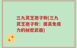 三九灵芝孢子粉(三九灵芝孢子粉：提高免疫力的秘密武器)