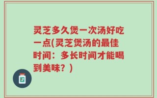 灵芝多久煲一次汤好吃一点(灵芝煲汤的最佳时间：多长时间才能喝到美味？)