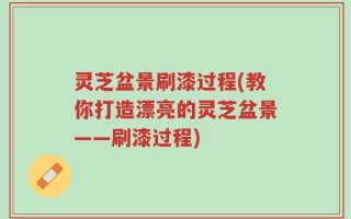 灵芝盆景刷漆过程(教你打造漂亮的灵芝盆景——刷漆过程)