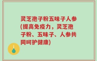 灵芝孢子粉五味子人参(提高免疫力，灵芝孢子粉、五味子、人参共同呵护健康)