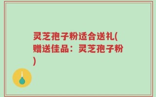 灵芝孢子粉适合送礼(赠送佳品：灵芝孢子粉)
