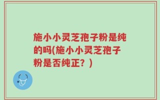 施小小灵芝孢子粉是纯的吗(施小小灵芝孢子粉是否纯正？)