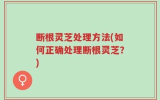 断根灵芝处理方法(如何正确处理断根灵芝？)