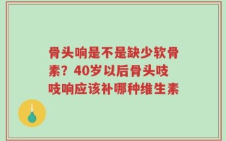 骨头响是不是缺少软骨素？40岁以后骨头吱吱响应该补哪种维生素