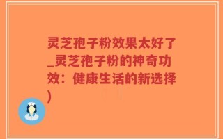 灵芝孢子粉效果太好了_灵芝孢子粉的神奇功效：健康生活的新选择)