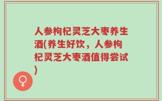 人参枸杞灵芝大枣养生酒(养生好饮，人参枸杞灵芝大枣酒值得尝试)
