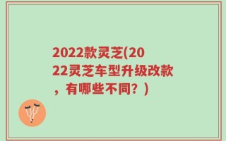 2022款灵芝(2022灵芝车型升级改款，有哪些不同？)